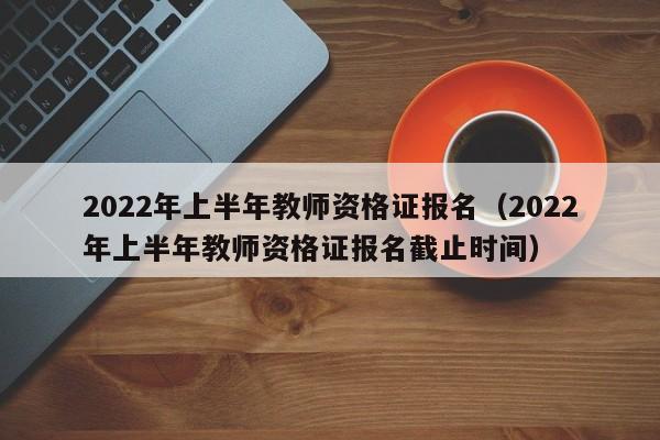 2022年上半年教师资格证报名（2022年上半年教师资格证报名截止时间）