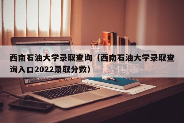 西南石油大学录取查询（西南石油大学录取查询入口2022录取分数）