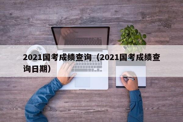 2021国考成绩查询（2021国考成绩查询日期）