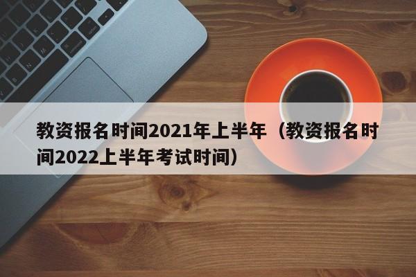 教资报名时间2021年上半年（教资报名时间2022上半年考试时间）