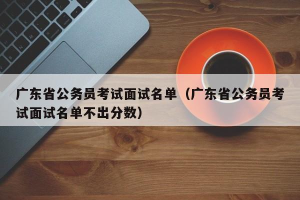 广东省公务员考试面试名单（广东省公务员考试面试名单不出分数）