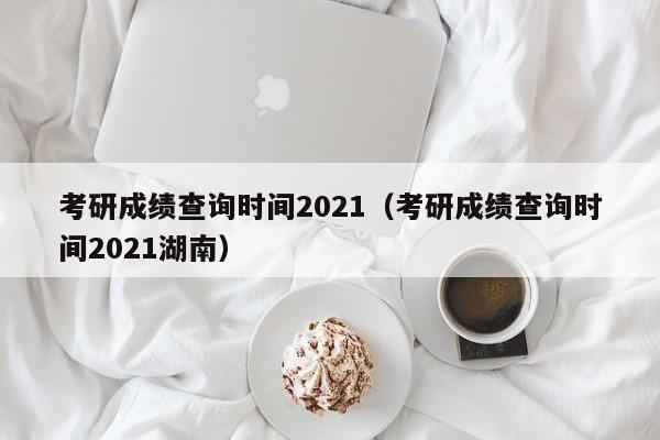 考研成绩查询时间2021（考研成绩查询时间2021湖南）