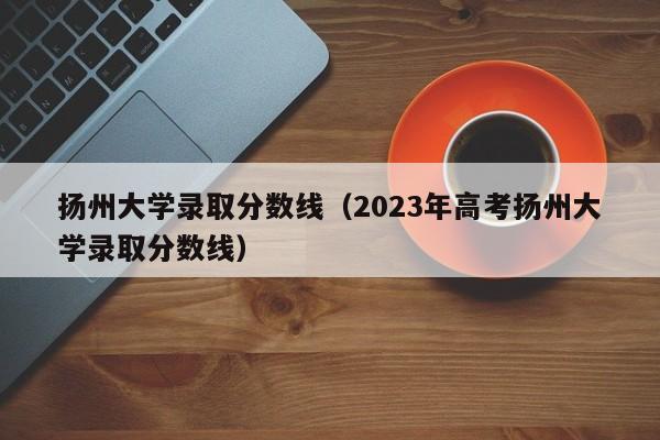 扬州大学录取分数线（2023年高考扬州大学录取分数线）