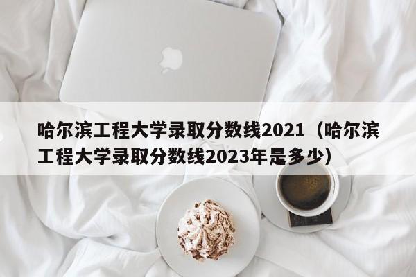 哈尔滨工程大学录取分数线2021（哈尔滨工程大学录取分数线2023年是多少）