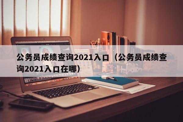 公务员成绩查询2021入口（公务员成绩查询2021入口在哪）