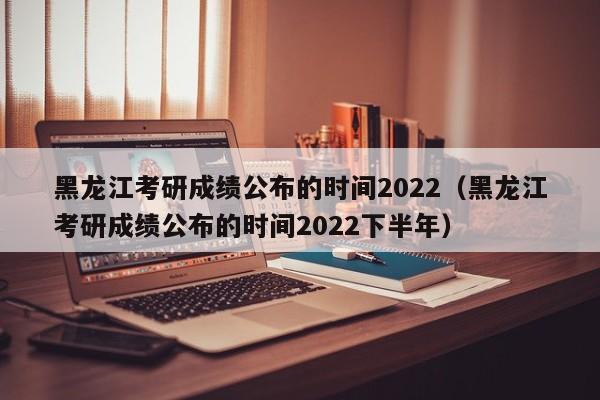 黑龙江考研成绩公布的时间2022（黑龙江考研成绩公布的时间2022下半年）