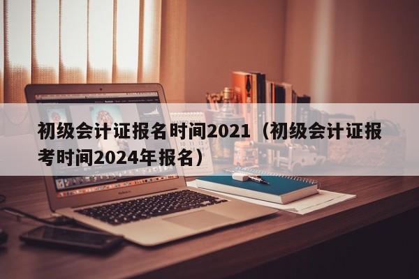 初级会计证报名时间2021（初级会计证报考时间2024年报名）