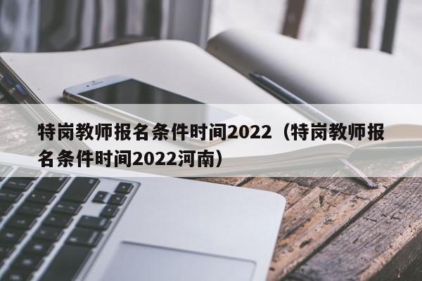 特岗教师报名条件时间2022（特岗教师报名条件时间2022河南）