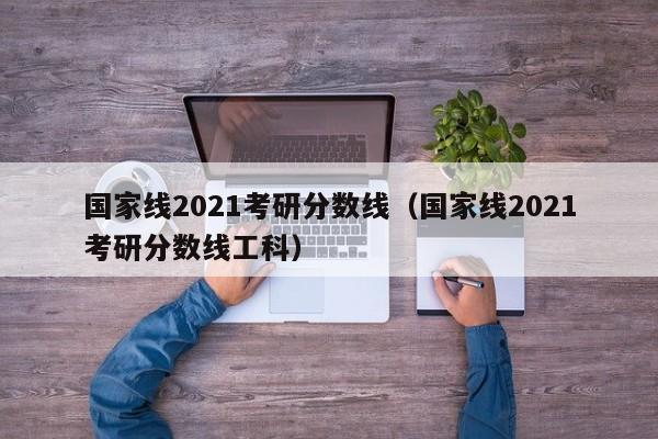 国家线2021考研分数线（国家线2021考研分数线工科）