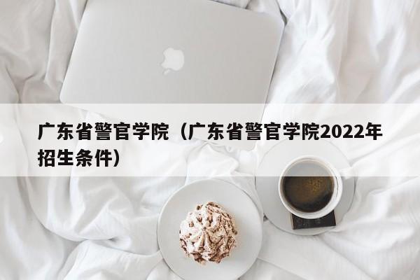 广东省警官学院（广东省警官学院2022年招生条件）