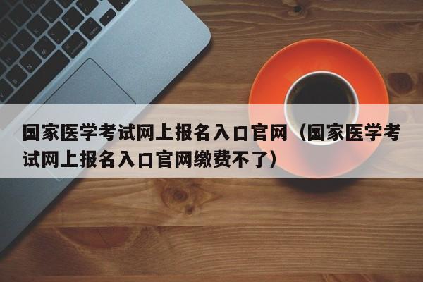 国家医学考试网上报名入口官网（国家医学考试网上报名入口官网缴费不了）