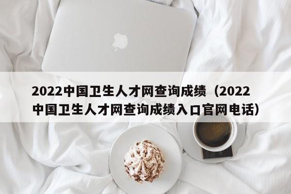 2022中国卫生人才网查询成绩（2022中国卫生人才网查询成绩入口官网电话）