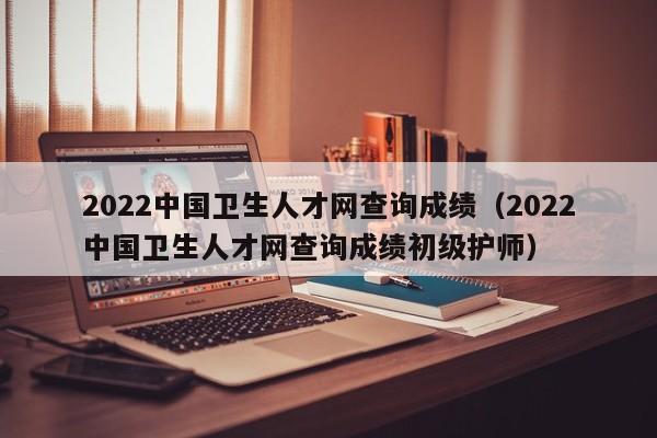 2022中国卫生人才网查询成绩（2022中国卫生人才网查询成绩初级护师）