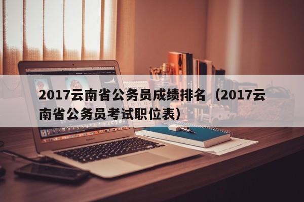 2017云南省公务员成绩排名（2017云南省公务员考试职位表）