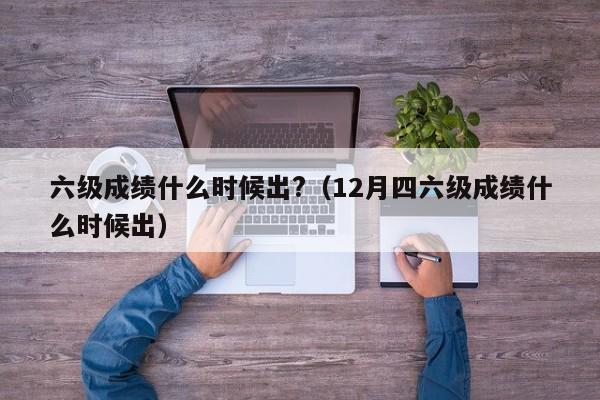 六级成绩什么时候出?（12月四六级成绩什么时候出）