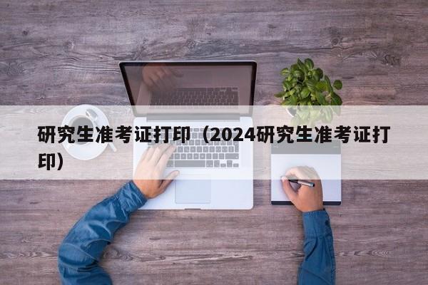 研究生准考证打印（2024研究生准考证打印）