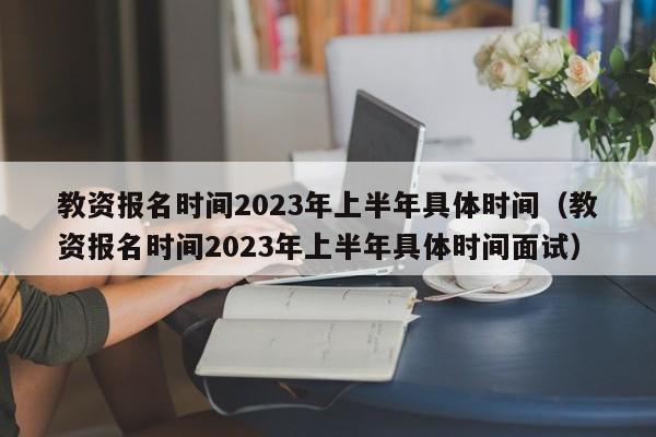 教资报名时间2023年上半年具体时间（教资报名时间2023年上半年具体时间面试）