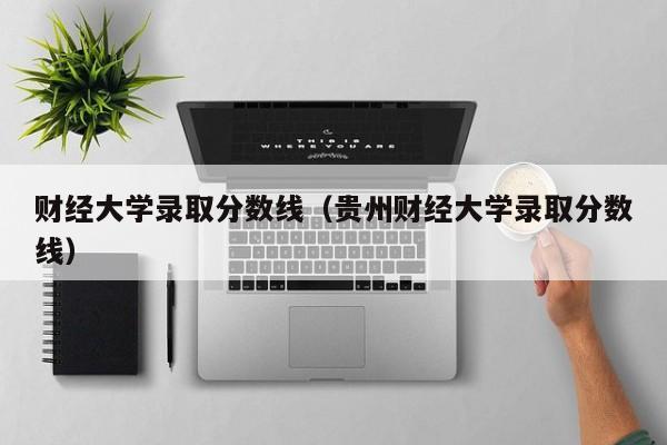 财经大学录取分数线（贵州财经大学录取分数线）