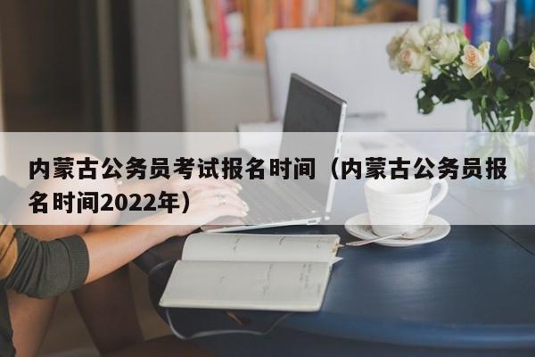 内蒙古公务员考试报名时间（内蒙古公务员报名时间2022年）