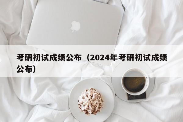 考研初试成绩公布（2024年考研初试成绩公布）