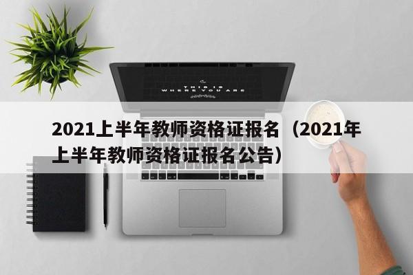 2021上半年教师资格证报名（2021年上半年教师资格证报名公告）