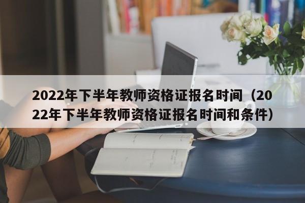 2022年下半年教师资格证报名时间（2022年下半年教师资格证报名时间和条件）