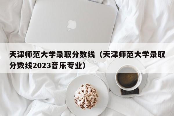 天津师范大学录取分数线（天津师范大学录取分数线2023音乐专业）