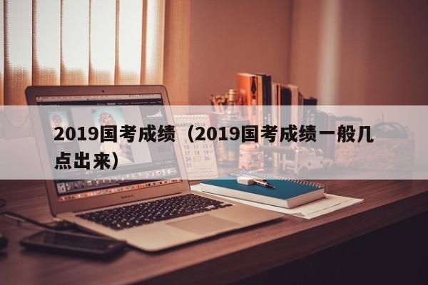 2019国考成绩（2019国考成绩一般几点出来）