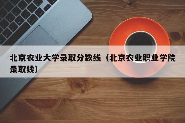 北京农业大学录取分数线（北京农业职业学院录取线）