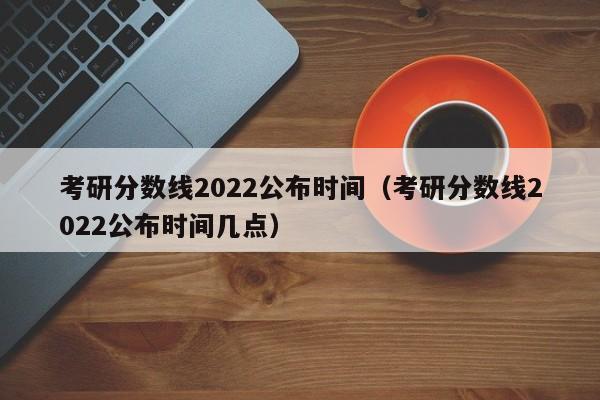 考研分数线2022公布时间（考研分数线2022公布时间几点）