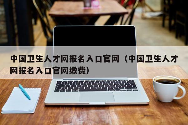 中国卫生人才网报名入口官网（中国卫生人才网报名入口官网缴费）