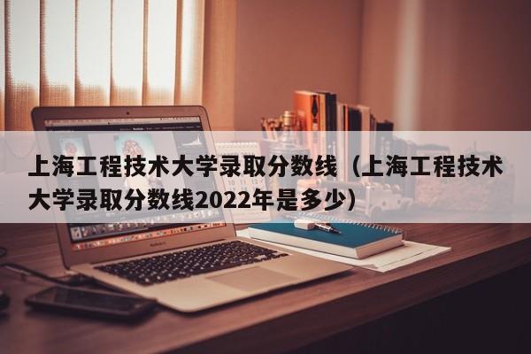 上海工程技术大学录取分数线（上海工程技术大学录取分数线2022年是多少）