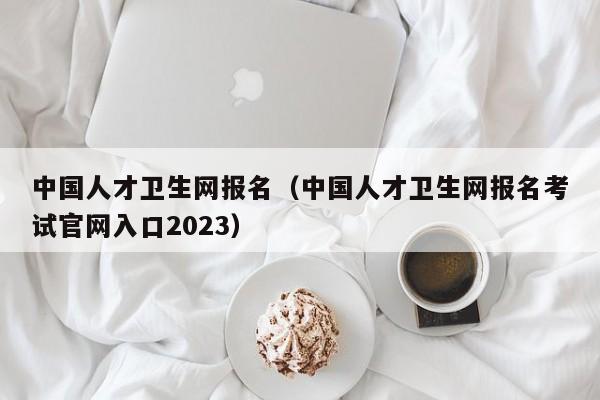 中国人才卫生网报名（中国人才卫生网报名考试官网入口2023）