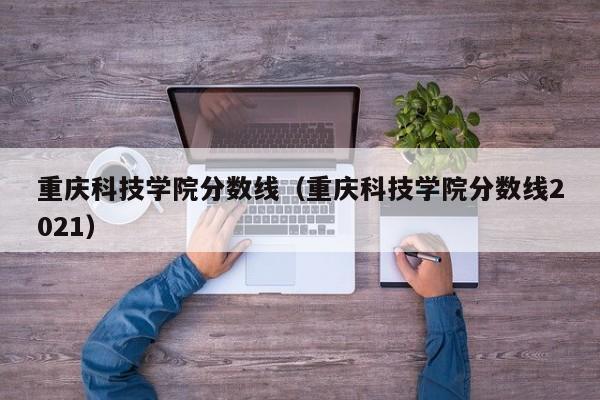 重庆科技学院分数线（重庆科技学院分数线2021）