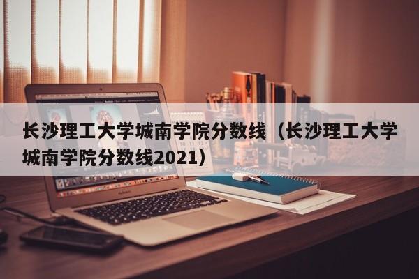 长沙理工大学城南学院分数线（长沙理工大学城南学院分数线2021）