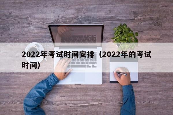 2022年考试时间安排（2022年的考试时间）