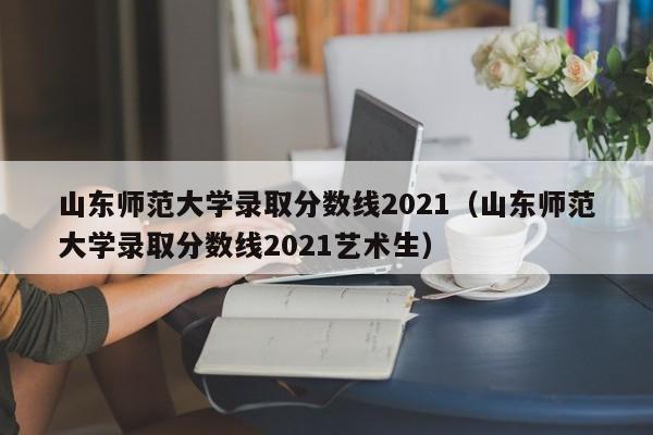 山东师范大学录取分数线2021（山东师范大学录取分数线2021艺术生）