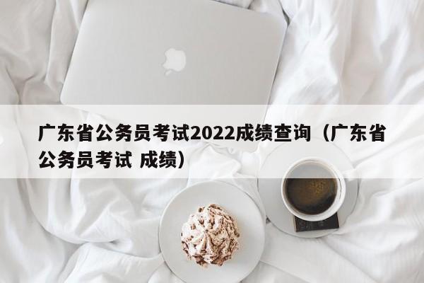 广东省公务员考试2022成绩查询（广东省公务员考试 成绩）