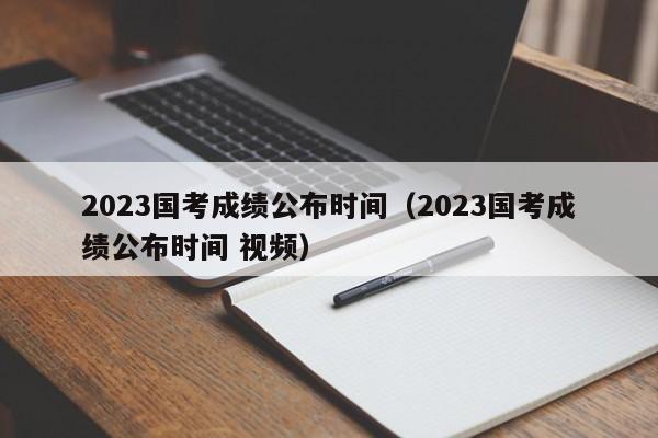 2023国考成绩公布时间（2023国考成绩公布时间 视频）