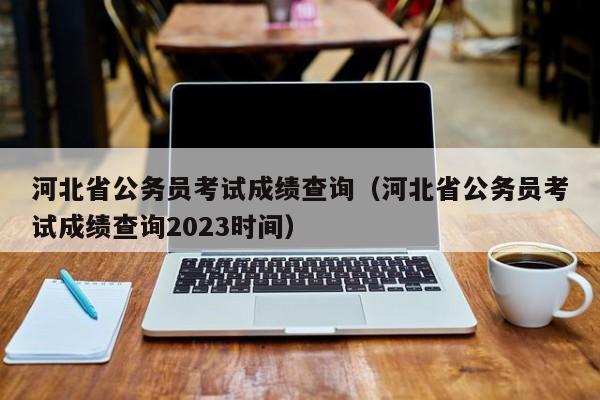 河北省公务员考试成绩查询（河北省公务员考试成绩查询2023时间）