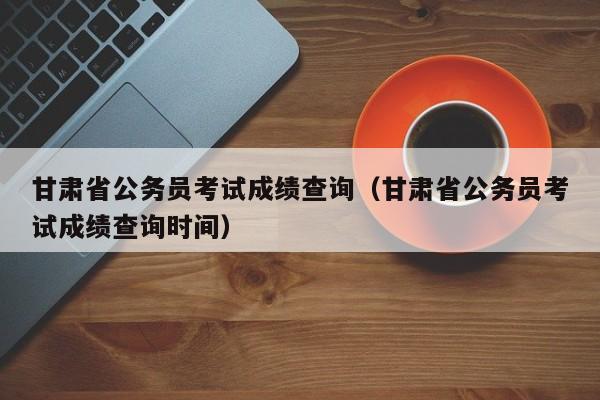 甘肃省公务员考试成绩查询（甘肃省公务员考试成绩查询时间）