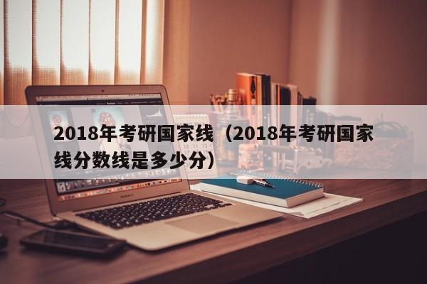 2018年考研国家线（2018年考研国家线分数线是多少分）