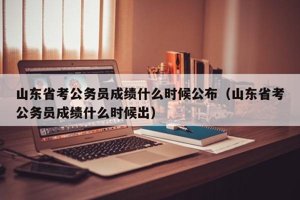 山东省考公务员成绩什么时候公布（山东省考公务员成绩什么时候出）