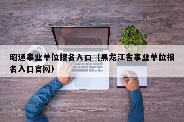 昭通事业单位报名入口（黑龙江省事业单位报名入口官网）