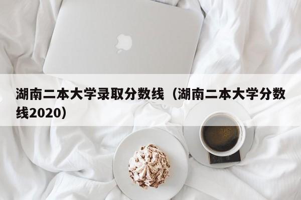 湖南二本大学录取分数线（湖南二本大学分数线2020）