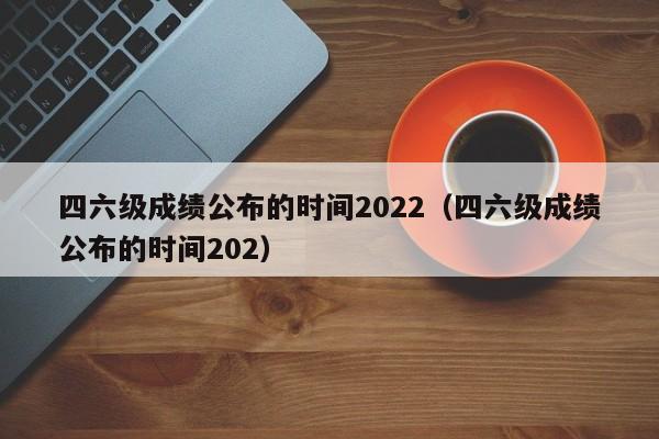 四六级成绩公布的时间2022（四六级成绩公布的时间202）