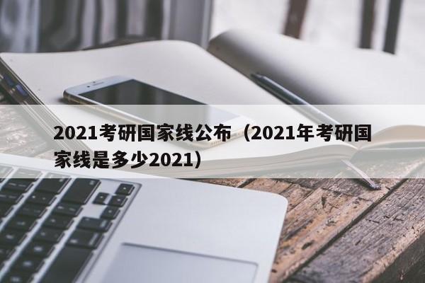 2021考研国家线公布（2021年考研国家线是多少2021）