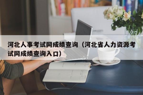 河北人事考试网成绩查询（河北省人力资源考试网成绩查询入口）