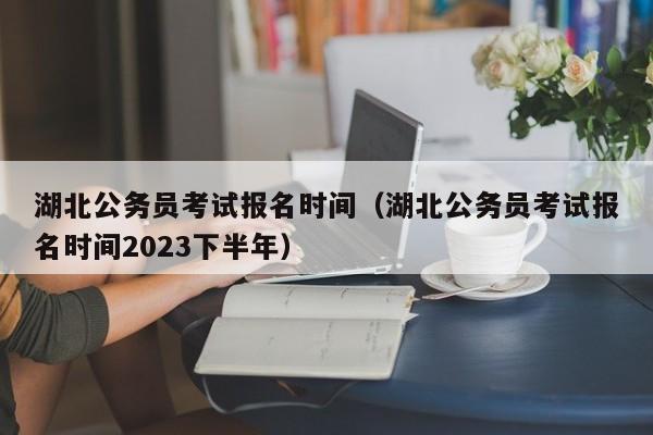 湖北公务员考试报名时间（湖北公务员考试报名时间2023下半年）