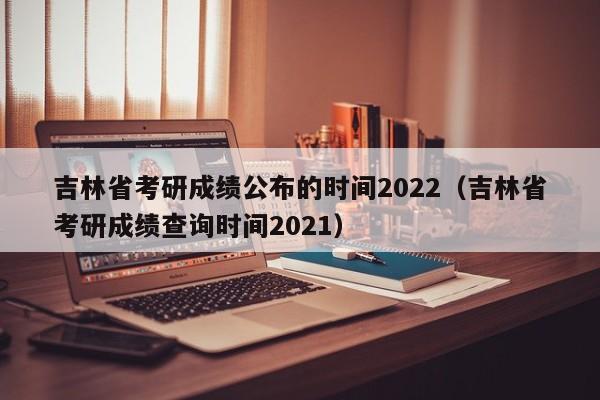 吉林省考研成绩公布的时间2022（吉林省考研成绩查询时间2021）